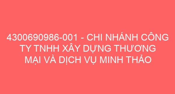 4300690986-001 – CHI NHÁNH CÔNG TY TNHH XÂY DỰNG THƯƠNG MẠI VÀ DỊCH VỤ MINH THẢO