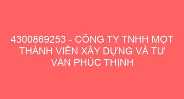 4300869253 – CÔNG TY TNHH MỘT THÀNH VIÊN XÂY DỰNG VÀ TƯ VẤN PHÚC THỊNH