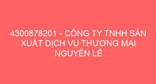 4300878201 – CÔNG TY TNHH SẢN XUẤT DỊCH VỤ THƯƠNG MẠI NGUYỄN LÊ