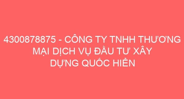 4300878875 – CÔNG TY TNHH THƯƠNG MẠI DỊCH VỤ ĐẦU TƯ XÂY DỰNG QUỐC HIỂN