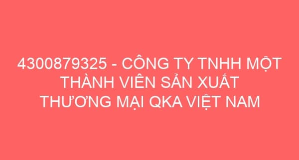 4300879325 – CÔNG TY TNHH MỘT THÀNH VIÊN SẢN XUẤT THƯƠNG MẠI QKA VIỆT NAM