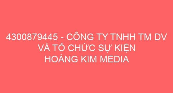 4300879445 – CÔNG TY TNHH TM DV VÀ TỔ CHỨC SỰ KIỆN HOÀNG KIM MEDIA